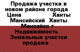 Продажа участка в новом районе города › Цена ­ 2 150 000 - Ханты-Мансийский, Ханты-Мансийск г. Недвижимость » Земельные участки продажа   